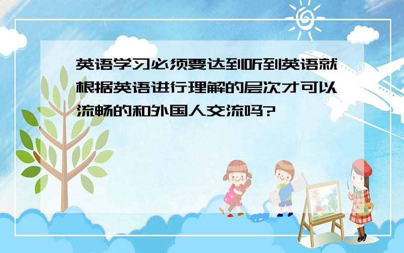 英语学习必须要达到听到英语就根据英语进行理解的层次才可以流畅的和外国人交流吗?