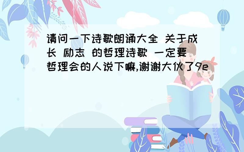 请问一下诗歌朗诵大全 关于成长 励志 的哲理诗歌 一定要哲理会的人说下嘛,谢谢大伙了9e