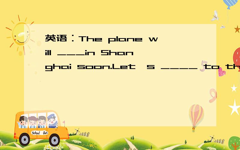 英语：The plane will ___in Shanghai soon.Let's ____ to the airp