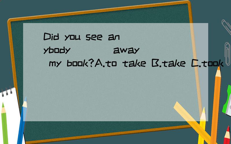 Did you see anybody ___ away my book?A.to take B.take C.took