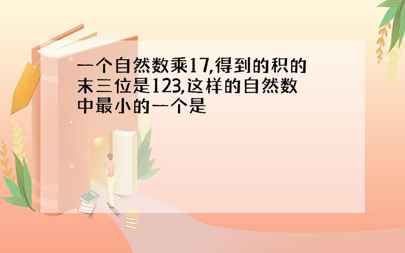 一个自然数乘17,得到的积的末三位是123,这样的自然数中最小的一个是