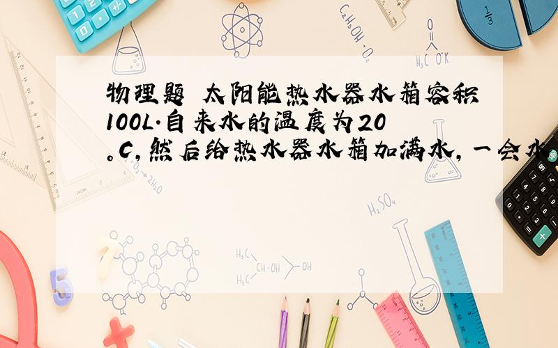 物理题 太阳能热水器水箱容积100L.自来水的温度为20°C,然后给热水器水箱加满水,一会水箱水