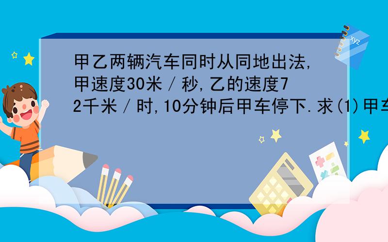 甲乙两辆汽车同时从同地出法,甲速度30米／秒,乙的速度72千米／时,10分钟后甲车停下.求(1)甲车