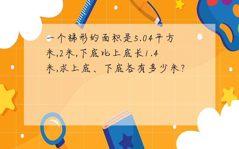 一个梯形的面积是5.04平方米,2米,下底比上底长1.4米,求上底、下底各有多少米?