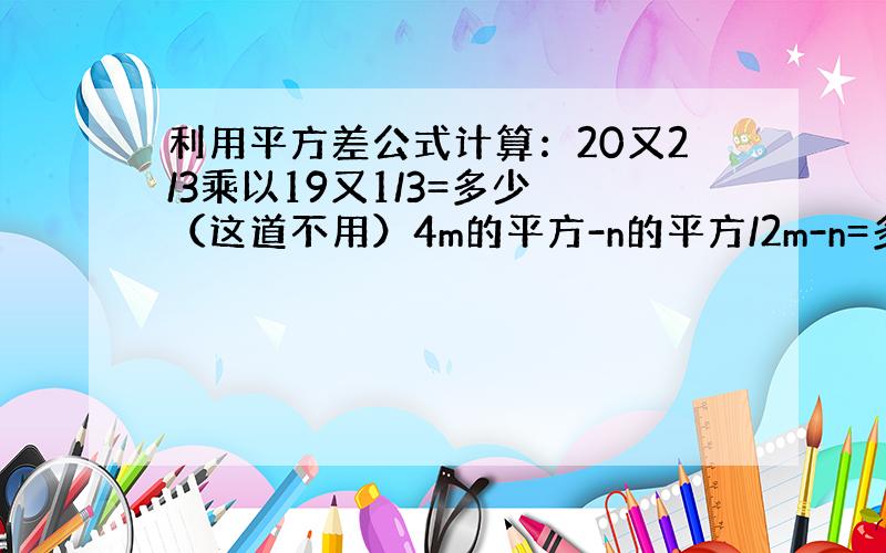 利用平方差公式计算：20又2/3乘以19又1/3=多少 （这道不用）4m的平方-n的平方/2m-n=多少