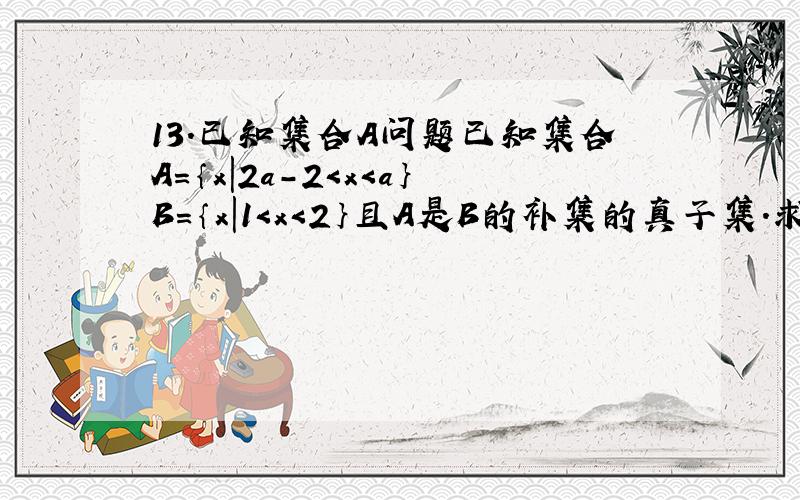 13.已知集合A问题已知集合A=｛x|2a-2＜x＜a｝B=｛x|1＜x＜2｝且A是B的补集的真子集.求A的取值范围.T