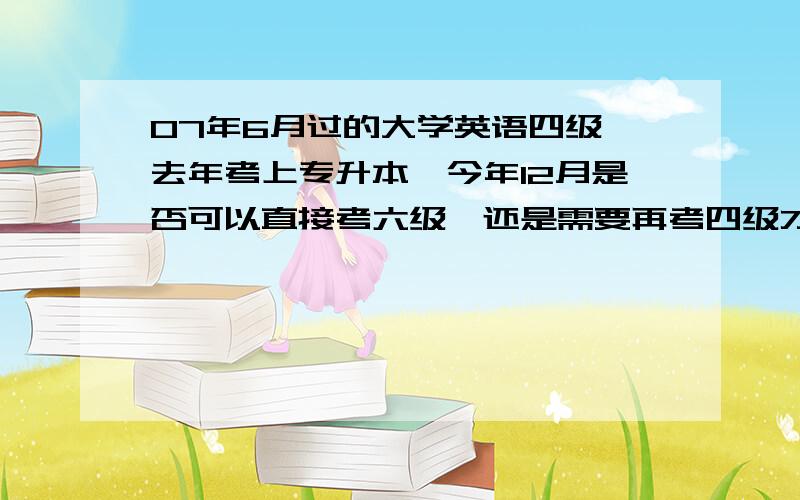 07年6月过的大学英语四级,去年考上专升本,今年12月是否可以直接考六级,还是需要再考四级才能考六级?