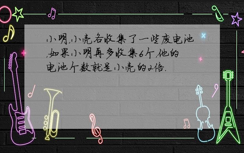 小明，小亮各收集了一些废电池，如果小明再多收集6个，他的电池个数就是小亮的2倍．