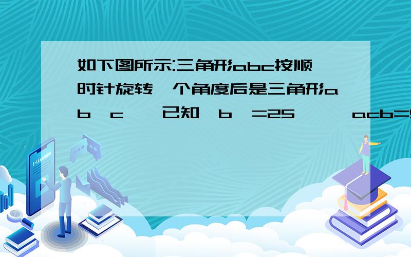 如下图所示:三角形abc按顺时针旋转一个角度后是三角形ab′c′,已知∠b′=25°,∠acb=55°.找出哪一点是旋