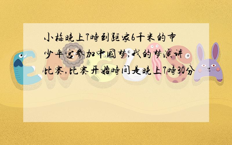 小梅晚上7时到距家6千米的市少年宫参加中国梦,我的梦演讲比赛,比赛开始时间是晚上7时30分