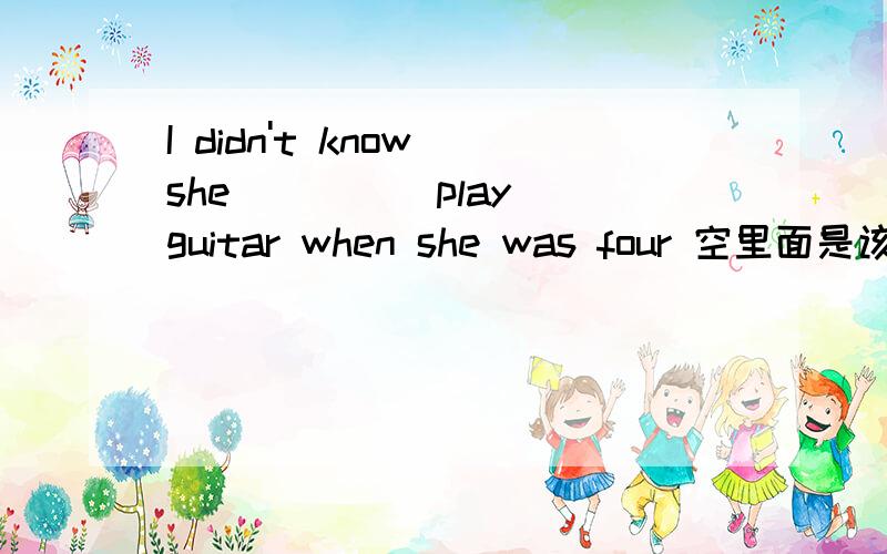 I didn't know she ____ play guitar when she was four 空里面是该填c