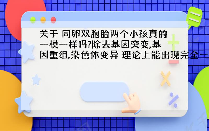 关于 同卵双胞胎两个小孩真的一模一样吗?除去基因突变,基因重组,染色体变异 理论上能出现完全一样的两个人么?（像复制一样