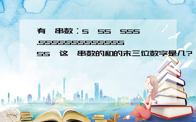 有一串数：5、55、555、.555555555555555,这一串数的和的末三位数字是几?