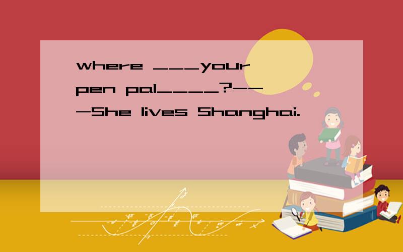 where ___your pen pal____?---She lives Shanghai.