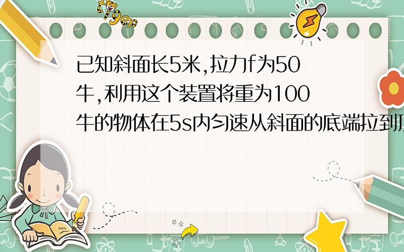 已知斜面长5米,拉力f为50牛,利用这个装置将重为100牛的物体在5s内匀速从斜面的底端拉到顶端.则