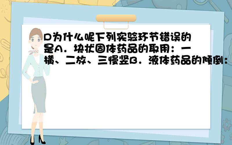 D为什么呢下列实验环节错误的是A．块状固体药品的取用：一横、二放、三慢竖B．液体药品的倾倒：瓶塞倒放、紧挨瓶口、缓慢倒入