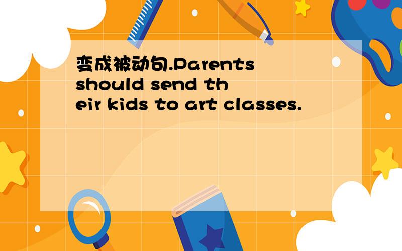 变成被动句.Parents should send their kids to art classes.