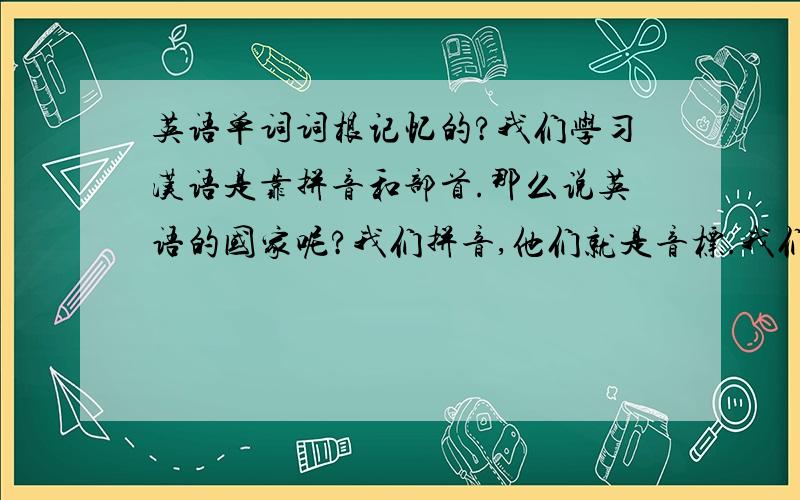 英语单词词根记忆的?我们学习汉语是靠拼音和部首.那么说英语的国家呢?我们拼音,他们就是音标.我们部首,他们是词根吗?还有