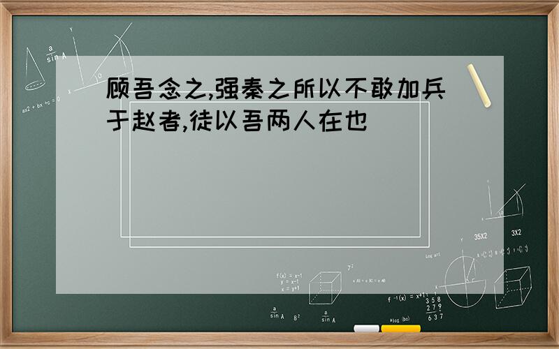 顾吾念之,强秦之所以不敢加兵于赵者,徒以吾两人在也