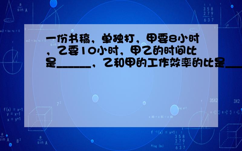 一份书稿，单独打，甲要8小时，乙要10小时，甲乙的时间比是______，乙和甲的工作效率的比是______．