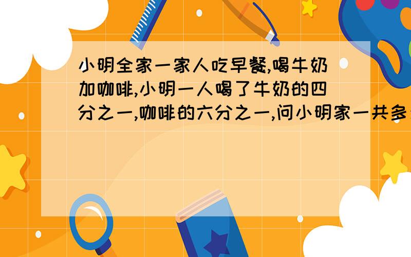 小明全家一家人吃早餐,喝牛奶加咖啡,小明一人喝了牛奶的四分之一,咖啡的六分之一,问小明家一共多少人?