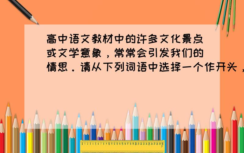 高中语文教材中的许多文化景点或文学意象，常常会引发我们的情思。请从下列词语中选择一个作开头，仿照例句写一句话。要求：