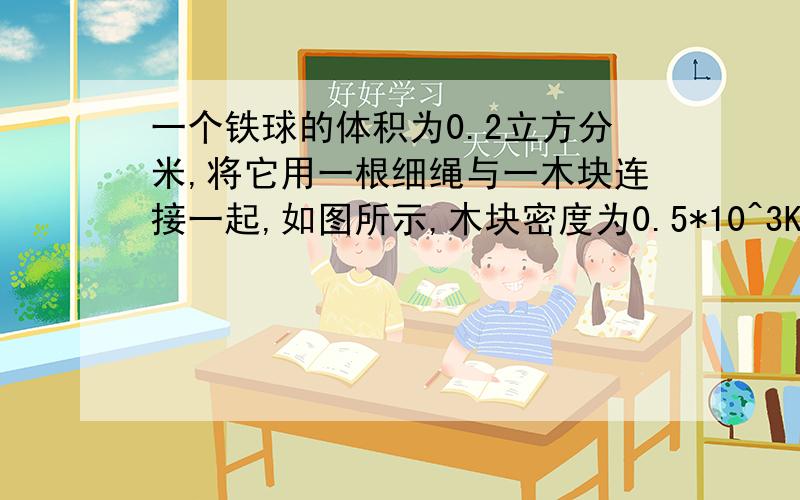 一个铁球的体积为0.2立方分米,将它用一根细绳与一木块连接一起,如图所示,木块密度为0.5*10^3KG/立方米,体积是