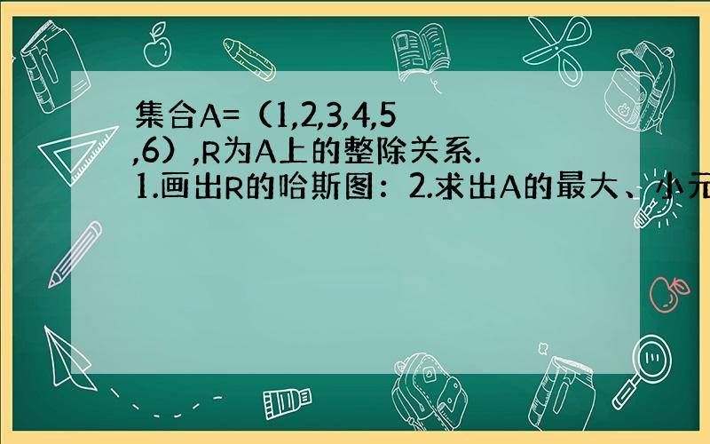 集合A=（1,2,3,4,5,6）,R为A上的整除关系.1.画出R的哈斯图：2.求出A的最大、小元、极大、小元.