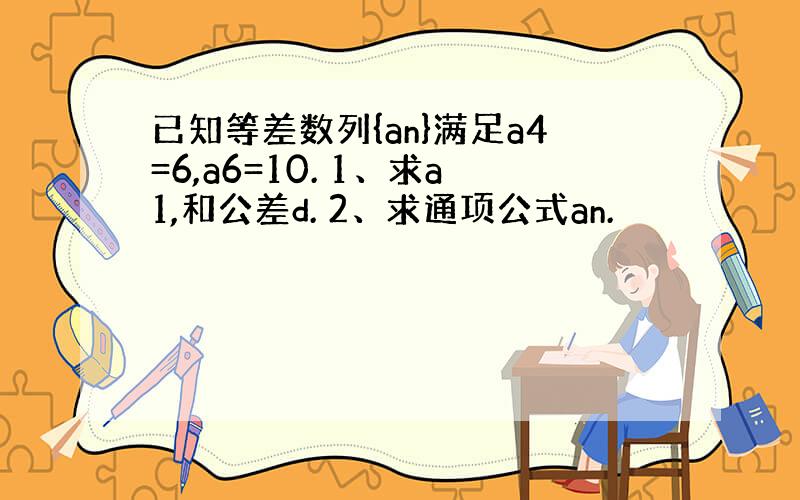 已知等差数列{an}满足a4=6,a6=10. 1、求a1,和公差d. 2、求通项公式an.