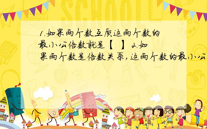 1.如果两个数互质这两个数的最小公倍数就是【 】 2.如果两个数是倍数关系,这两个数的最小公倍数就是【