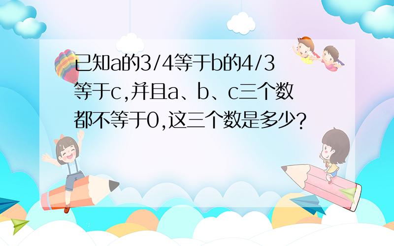 已知a的3/4等于b的4/3等于c,并且a、b、c三个数都不等于0,这三个数是多少?