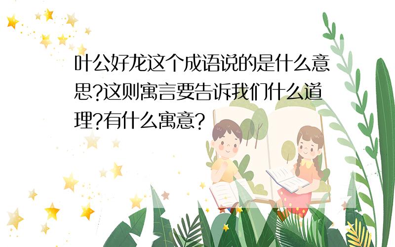 叶公好龙这个成语说的是什么意思?这则寓言要告诉我们什么道理?有什么寓意?