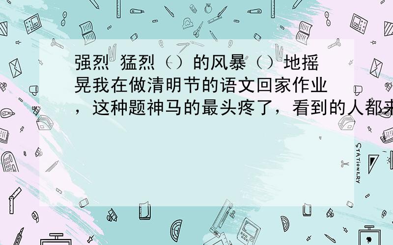 强烈 猛烈（）的风暴（）地摇晃我在做清明节的语文回家作业，这种题神马的最头疼了，看到的人都来回答，乱蒙的知道的有把握的只