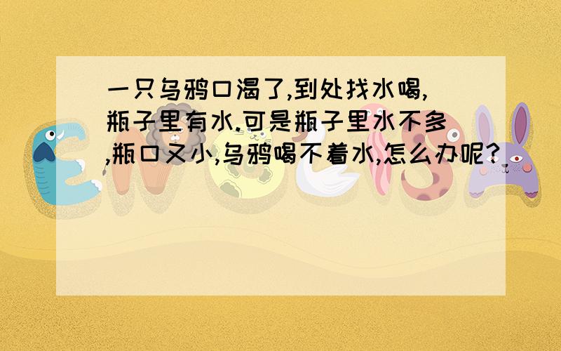 一只乌鸦口渴了,到处找水喝,瓶子里有水.可是瓶子里水不多,瓶口又小,乌鸦喝不着水,怎么办呢?