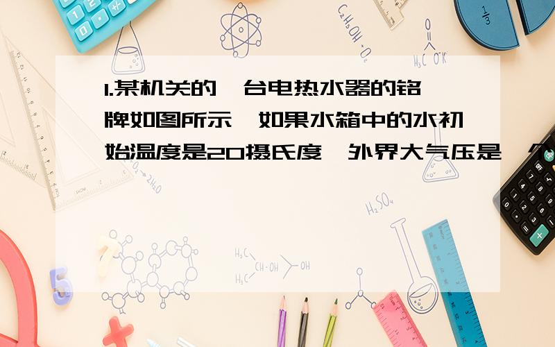 1.某机关的一台电热水器的铭牌如图所示,如果水箱中的水初始温度是20摄氏度,外界大气压是一个标准大气压.（假设消耗的电能