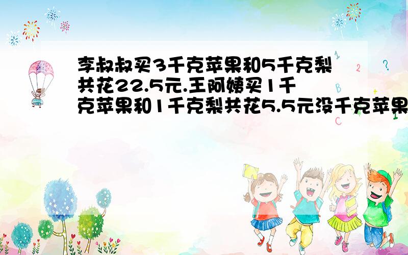 李叔叔买3千克苹果和5千克梨共花22.5元.王阿姨买1千克苹果和1千克梨共花5.5元没千克苹果和每千克梨各多