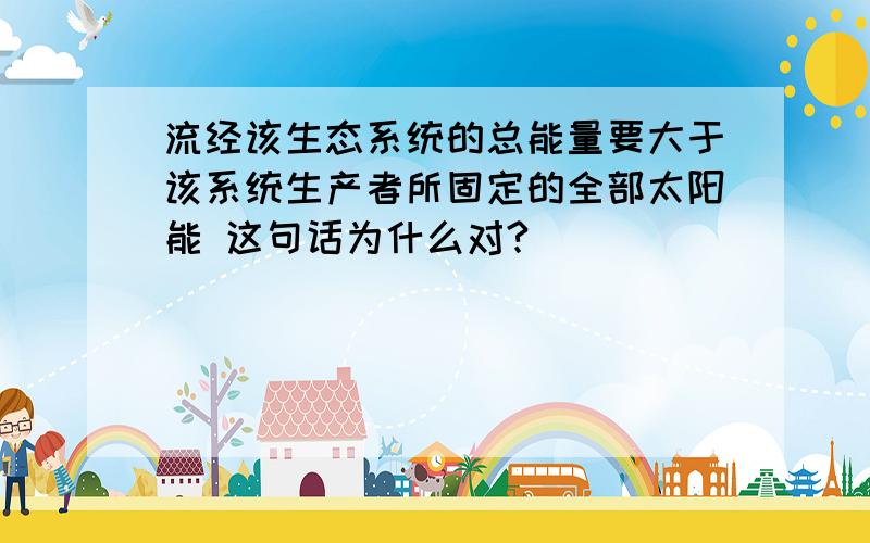 流经该生态系统的总能量要大于该系统生产者所固定的全部太阳能 这句话为什么对?