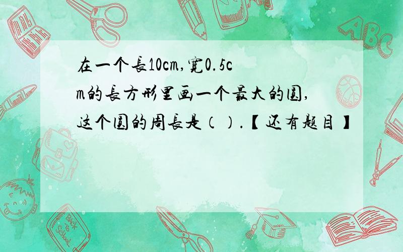 在一个长10cm,宽0.5cm的长方形里画一个最大的圆,这个圆的周长是（）.【还有题目】