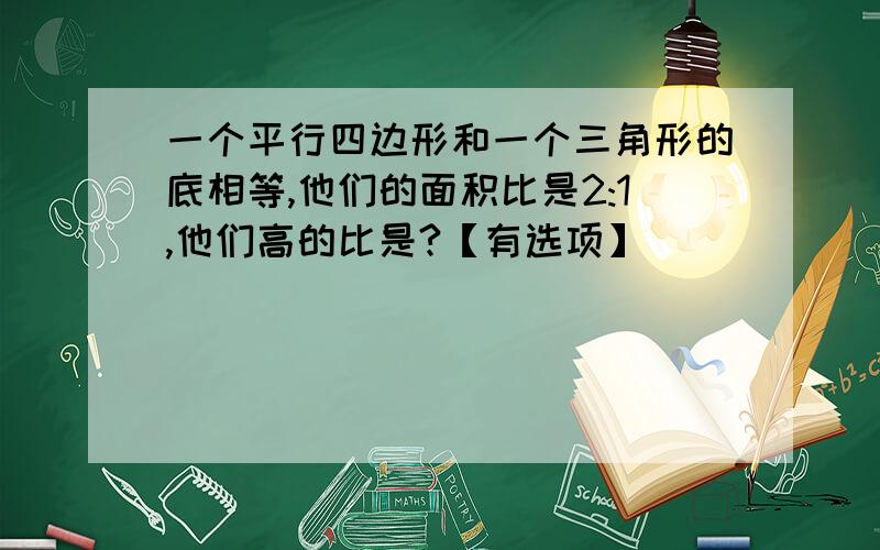 一个平行四边形和一个三角形的底相等,他们的面积比是2:1,他们高的比是?【有选项】