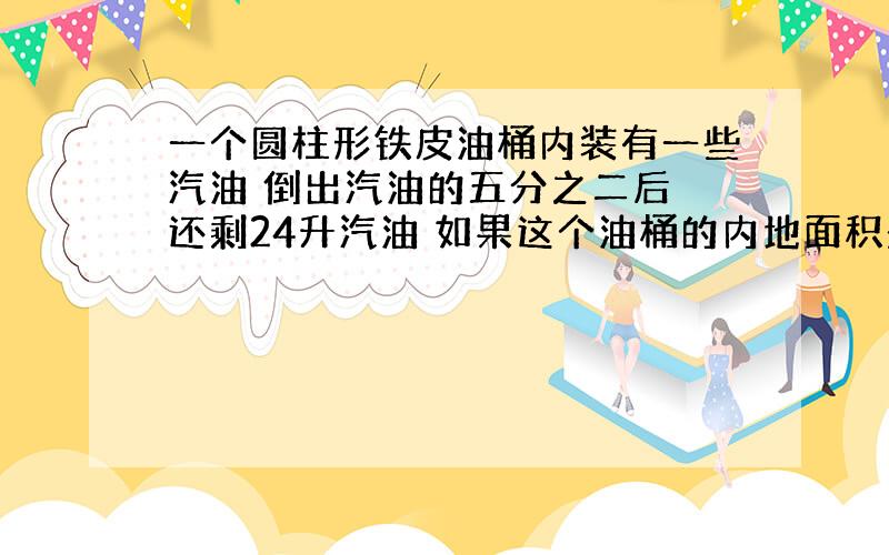 一个圆柱形铁皮油桶内装有一些汽油 倒出汽油的五分之二后 还剩24升汽油 如果这个油桶的内地面积是10平方分