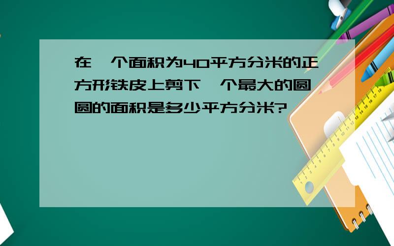 在一个面积为40平方分米的正方形铁皮上剪下一个最大的圆,圆的面积是多少平方分米?