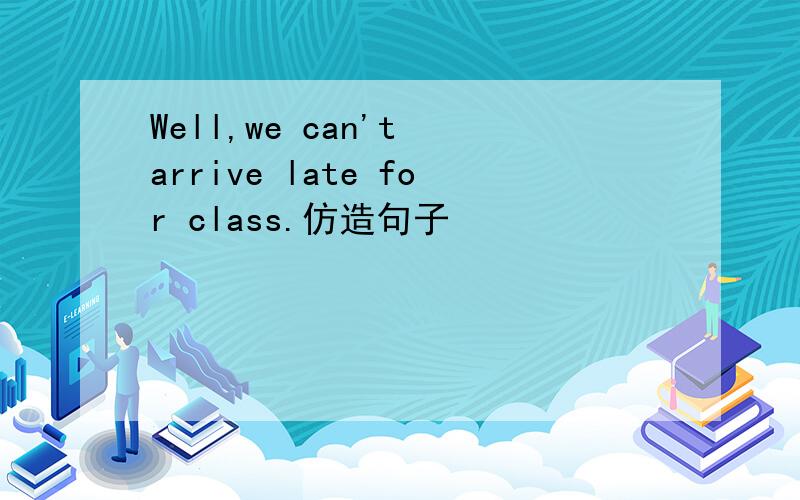 Well,we can't arrive late for class.仿造句子