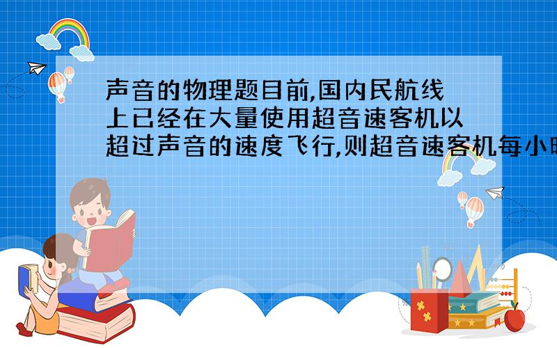 声音的物理题目前,国内民航线上已经在大量使用超音速客机以超过声音的速度飞行,则超音速客机每小时飞行的距离至少在?千米以上