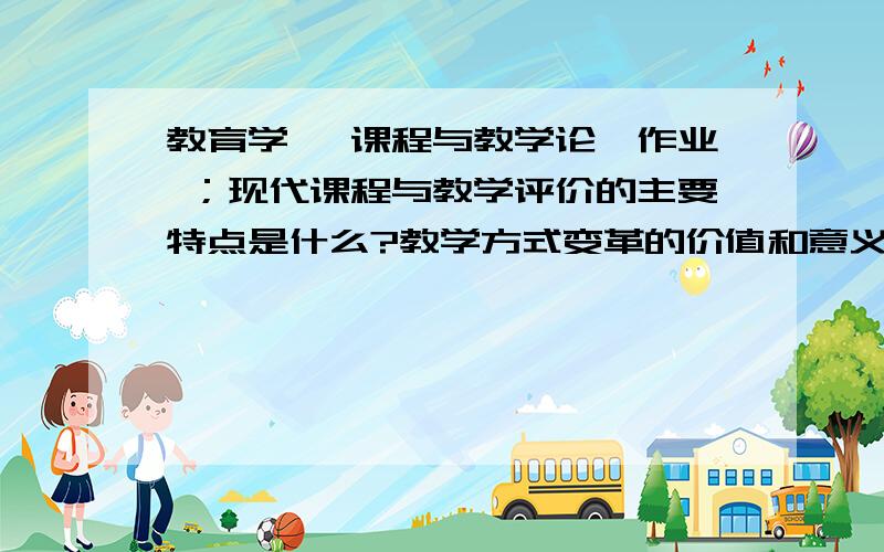 教育学 《课程与教学论》作业 ；现代课程与教学评价的主要特点是什么?教学方式变革的价值和意义是什么?