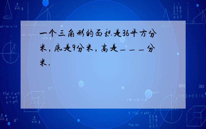 一个三角形的面积是36平方分米，底是9分米，高是___分米．