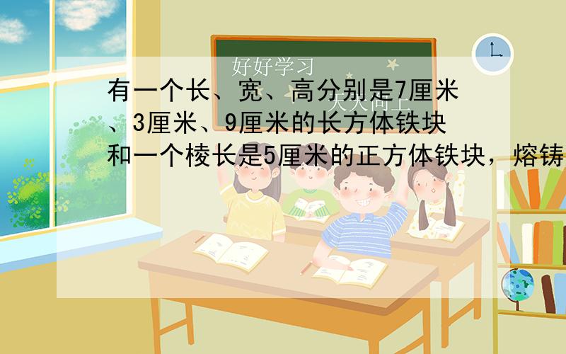 有一个长、宽、高分别是7厘米、3厘米、9厘米的长方体铁块和一个棱长是5厘米的正方体铁块，熔铸成一个圆柱（不计损耗）．如果