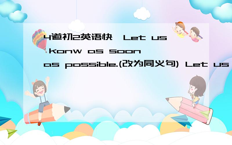 4道初2英语快,Let us konw as soon as possible.(改为同义句) Let us know