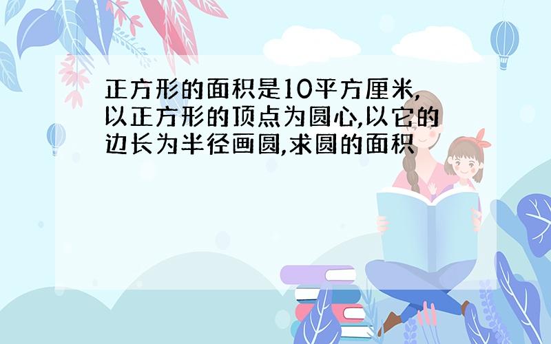 正方形的面积是10平方厘米,以正方形的顶点为圆心,以它的边长为半径画圆,求圆的面积