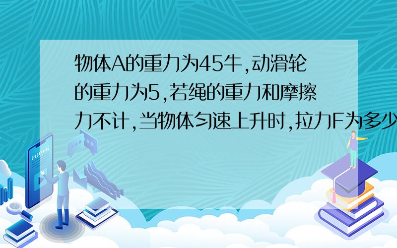 物体A的重力为45牛,动滑轮的重力为5,若绳的重力和摩擦力不计,当物体匀速上升时,拉力F为多少牛