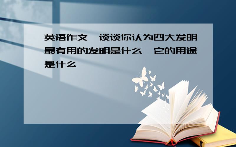 英语作文,谈谈你认为四大发明最有用的发明是什么,它的用途是什么,